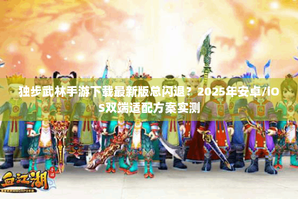 独步武林手游下载最新版总闪退？2025年安卓/iOS双端适配方案实测