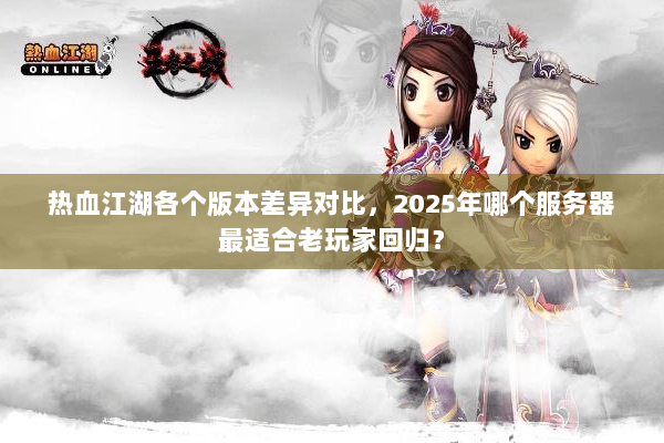 热血江湖各个版本差异对比，2025年哪个服务器最适合老玩家回归？