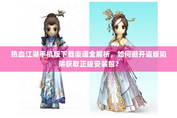 热血江湖手机版下载渠道全解析，如何避开盗版陷阱获取正版安装包？