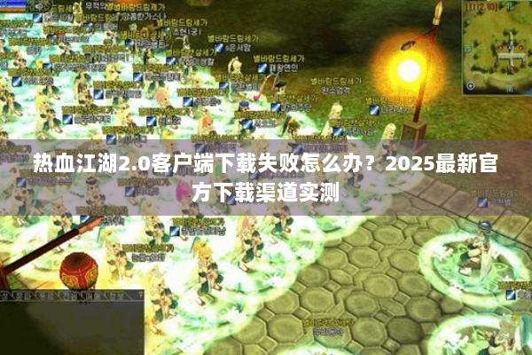 热血江湖2.0客户端下载失败怎么办？2025最新官方下载渠道实测