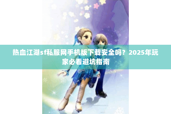 热血江湖sf私服网手机版下载安全吗？2025年玩家必看避坑指南