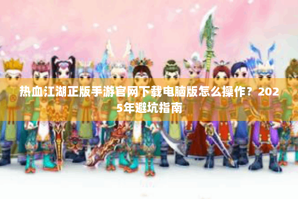 热血江湖正版手游官网下载电脑版怎么操作？2025年避坑指南