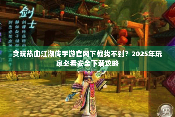 贪玩热血江湖传手游官网下载找不到？2025年玩家必看安全下载攻略