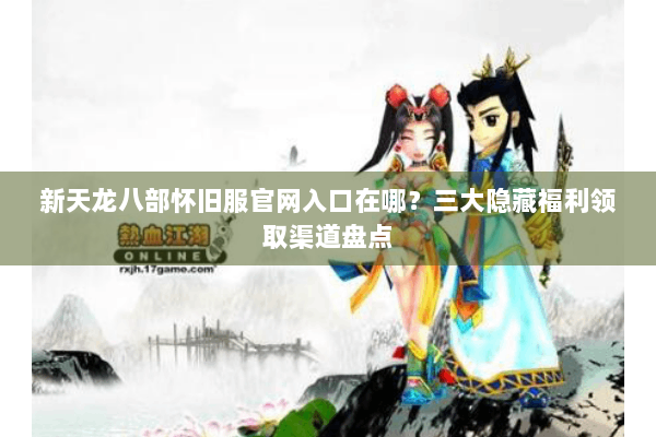 新天龙八部怀旧服官网入口在哪？三大隐藏福利领取渠道盘点