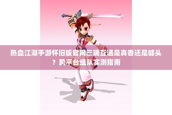 热血江湖手游怀旧版官网三端互通是真香还是噱头？跨平台组队实测指南