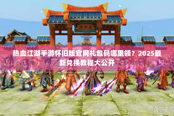 热血江湖手游怀旧版官网礼包码哪里领？2025最新兑换教程大公开