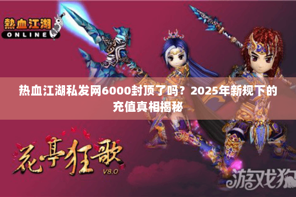 热血江湖私发网6000封顶了吗？2025年新规下的充值真相揭秘