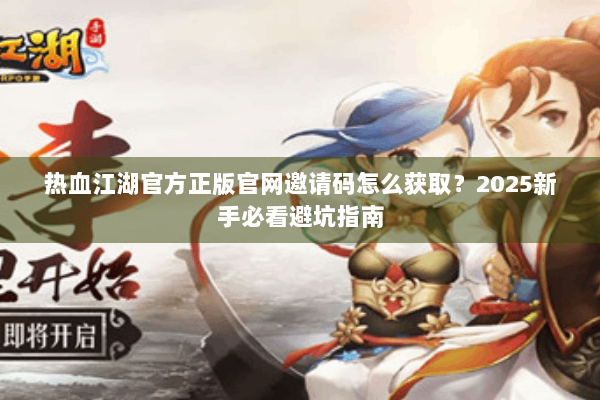 热血江湖官方正版官网邀请码怎么获取？2025新手必看避坑指南