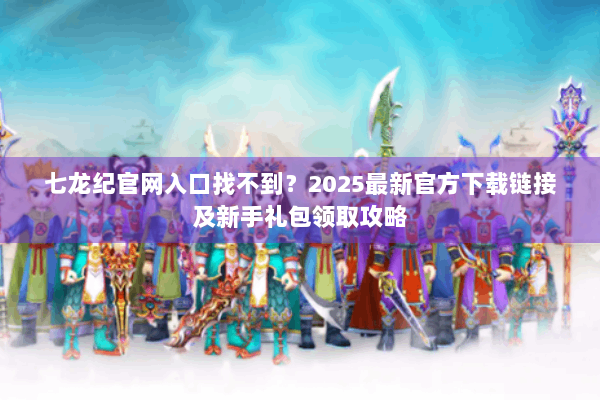 七龙纪官网入口找不到？2025最新官方下载链接及新手礼包领取攻略