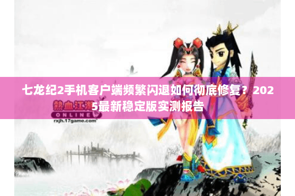 七龙纪2手机客户端频繁闪退如何彻底修复？2025最新稳定版实测报告