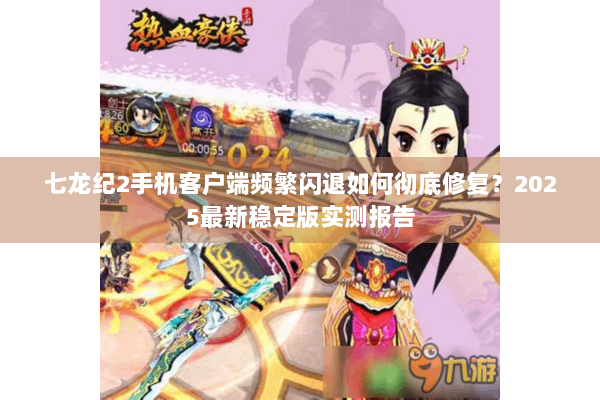 七龙纪2手机客户端频繁闪退如何彻底修复？2025最新稳定版实测报告