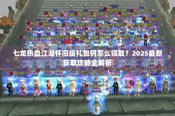 七龙热血江湖怀旧版礼包码怎么领取？2025最新获取攻略全解析