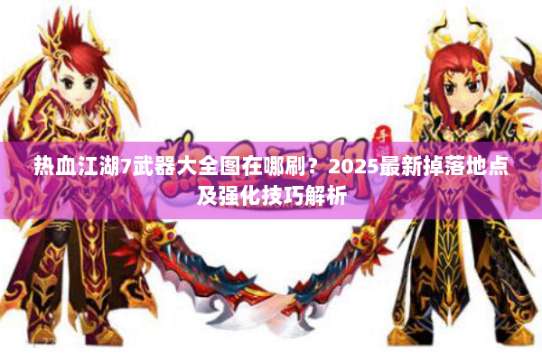 热血江湖7武器大全图在哪刷？2025最新掉落地点及强化技巧解析