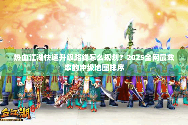 热血江湖快速升级路线怎么规划？2025全网最效率的冲级地图排序