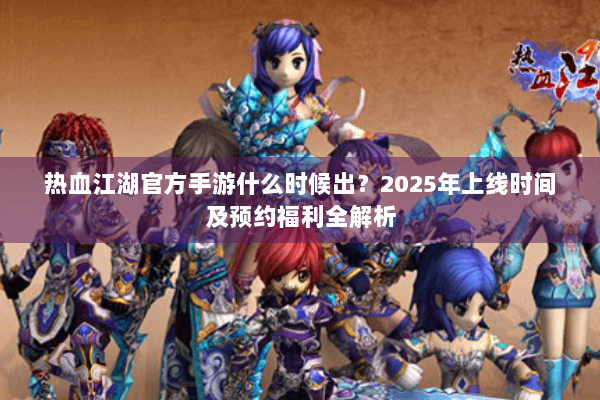 热血江湖官方手游什么时候出？2025年上线时间及预约福利全解析
