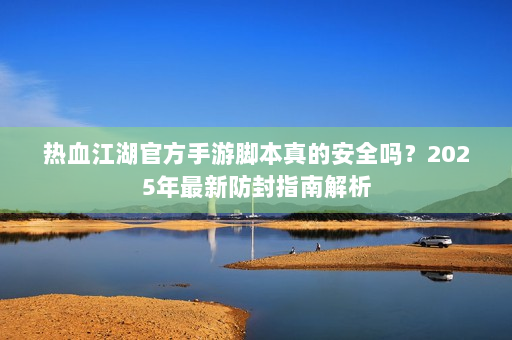 热血江湖官方手游脚本真的安全吗？2025年最新防封指南解析