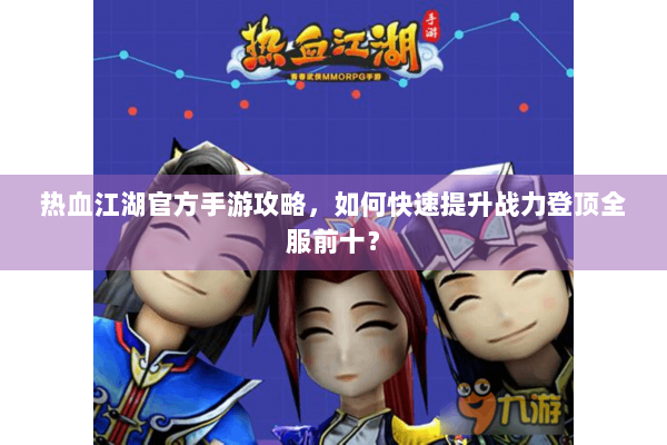热血江湖官方手游攻略，如何快速提升战力登顶全服前十？