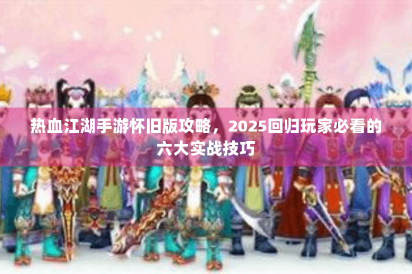 热血江湖手游怀旧版攻略，2025回归玩家必看的六大实战技巧
