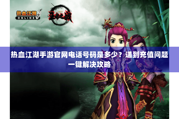 热血江湖手游官网电话号码是多少？遇到充值问题一键解决攻略