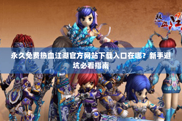 永久免费热血江湖官方网站下载入口在哪？新手避坑必看指南