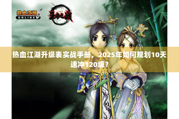 热血江湖升级表实战手册，2025年如何规划10天速冲120级？