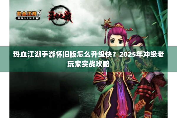 热血江湖手游怀旧版怎么升级快？2025年冲级老玩家实战攻略