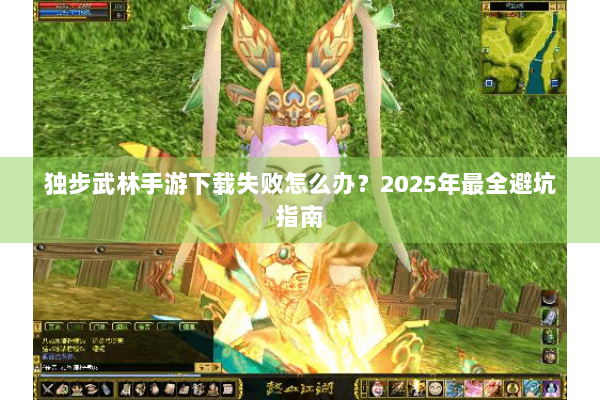 独步武林手游下载失败怎么办？2025年最全避坑指南