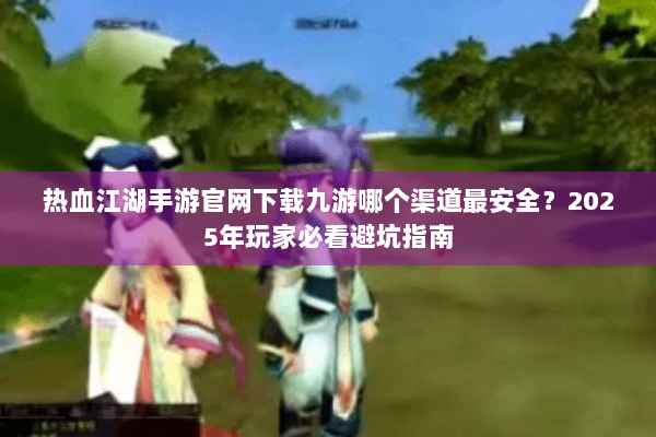 热血江湖手游官网下载九游哪个渠道最安全？2025年玩家必看避坑指南