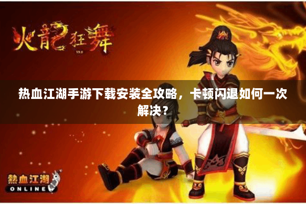 热血江湖手游下载安装全攻略，卡顿闪退如何一次解决？
