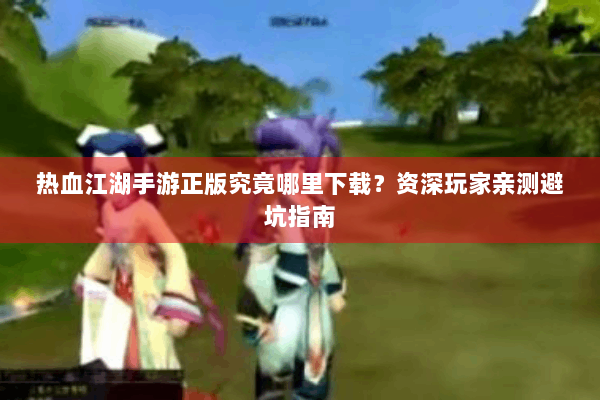 热血江湖手游正版究竟哪里下载？资深玩家亲测避坑指南