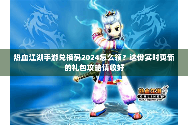 热血江湖手游兑换码2024怎么领？这份实时更新的礼包攻略请收好