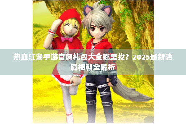 热血江湖手游官网礼包大全哪里找？2025最新隐藏福利全解析