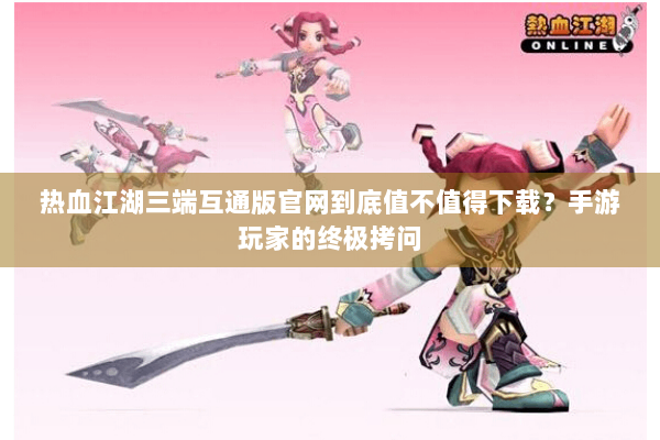 热血江湖三端互通版官网到底值不值得下载？手游玩家的终极拷问