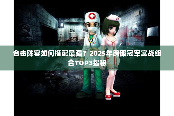 合击阵容如何搭配最强？2025年跨服冠军实战组合TOP3揭秘