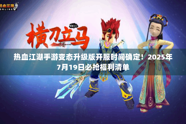 热血江湖手游变态升级版开服时间确定！2025年7月19日必抢福利清单