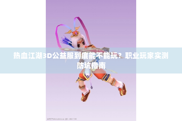 热血江湖3D公益服到底能不能玩？职业玩家实测防坑指南