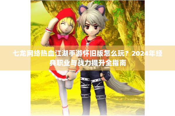 七龙网络热血江湖手游怀旧版怎么玩？2024年经典职业与战力提升全指南