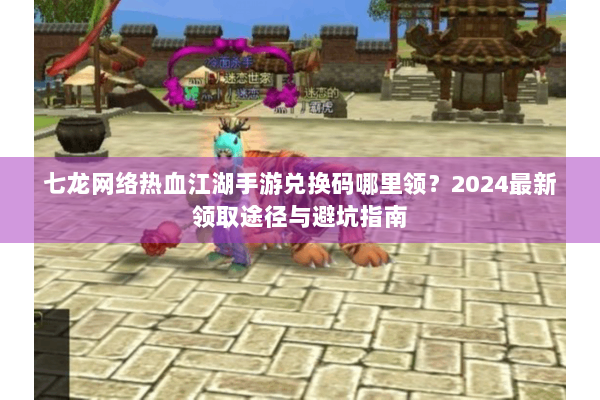 七龙网络热血江湖手游兑换码哪里领？2024最新领取途径与避坑指南