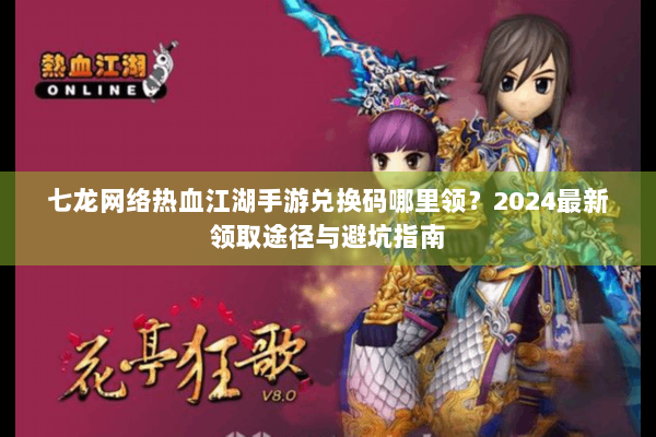 七龙网络热血江湖手游兑换码哪里领？2024最新领取途径与避坑指南