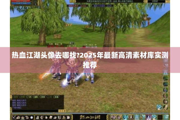 热血江湖头像去哪找?2025年最新高清素材库实测推荐