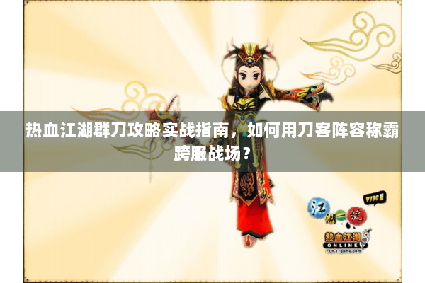 热血江湖群刀攻略实战指南，如何用刀客阵容称霸跨服战场？