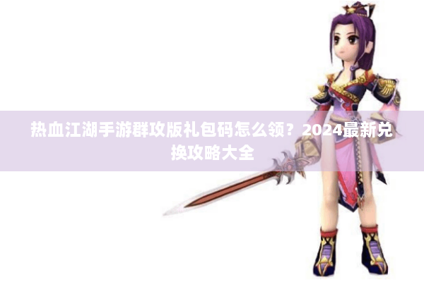 热血江湖手游群攻版礼包码怎么领？2024最新兑换攻略大全