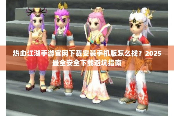 热血江湖手游官网下载安装手机版怎么找？2025最全安全下载避坑指南