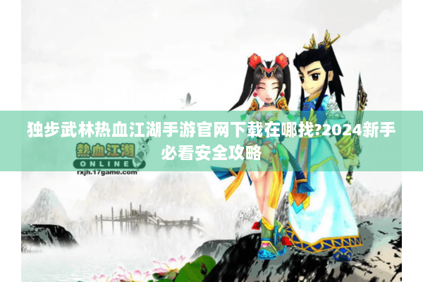 独步武林热血江湖手游官网下载在哪找?2024新手必看安全攻略