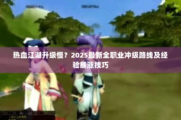 热血江湖升级慢？2025最新全职业冲级路线及经验暴涨技巧