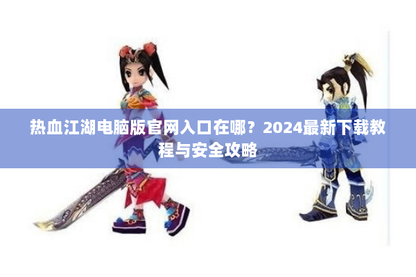 热血江湖电脑版官网入口在哪？2024最新下载教程与安全攻略