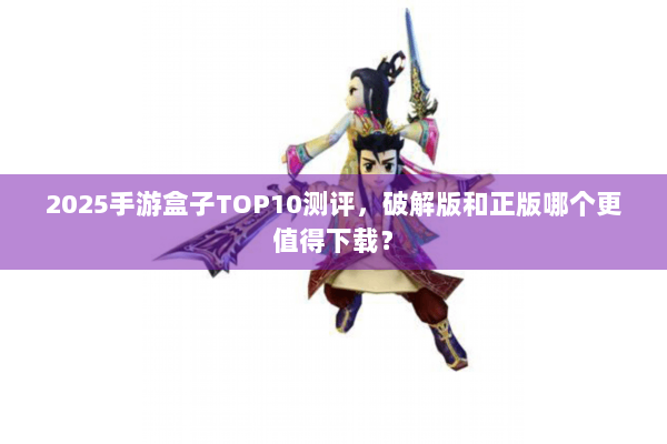 2025手游盒子TOP10测评，破解版和正版哪个更值得下载？