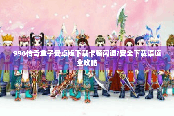 996传奇盒子安卓版下载卡顿闪退?安全下载渠道全攻略