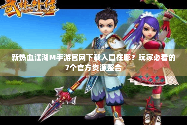 新热血江湖M手游官网下载入口在哪？玩家必看的7个官方资源整合