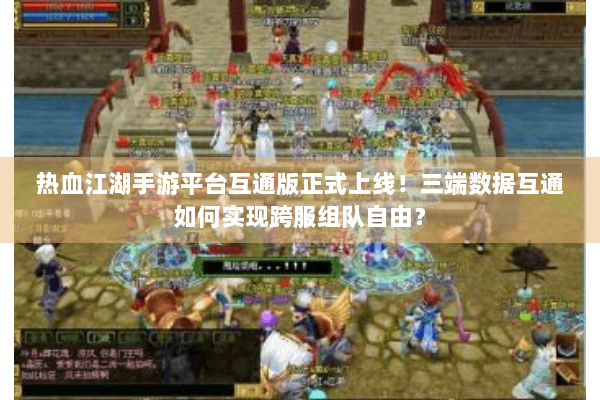 热血江湖手游平台互通版正式上线！三端数据互通如何实现跨服组队自由？